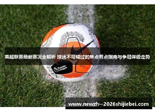英超联赛最新赛况全解析 球迷不可错过的焦点看点指南与争冠保级走势 英超联赛最新赛况全解析 球迷不可错过的焦点看点指南与争冠保级走势