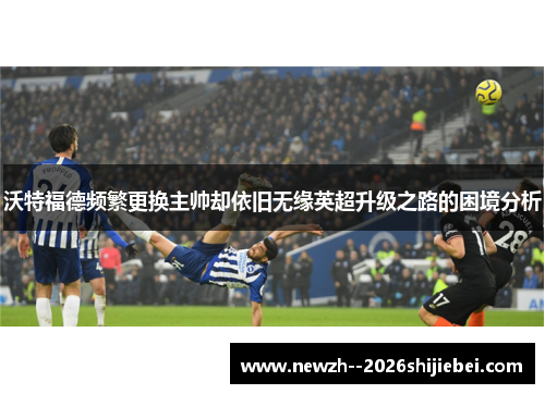 沃特福德频繁更换主帅却依旧无缘英超升级之路的困境分析 沃特福德频繁更换主帅却依旧无缘英超升级之路的困境分析