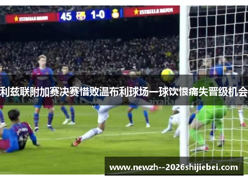 利兹联附加赛决赛惜败温布利球场一球饮恨痛失晋级机会 利兹联附加赛决赛惜败温布利球场一球饮恨痛失晋级机会