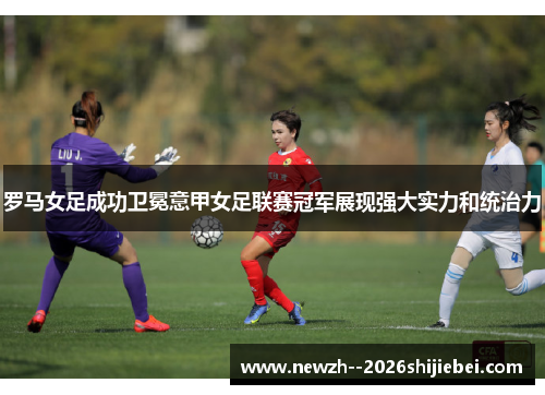 罗马女足成功卫冕意甲女足联赛冠军展现强大实力和统治力