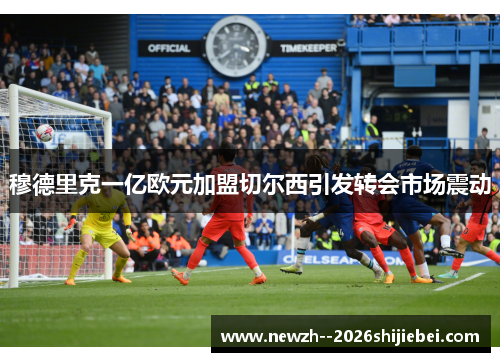 穆德里克一亿欧元加盟切尔西引发转会市场震动 穆德里克一亿欧元加盟切尔西引发转会市场震动