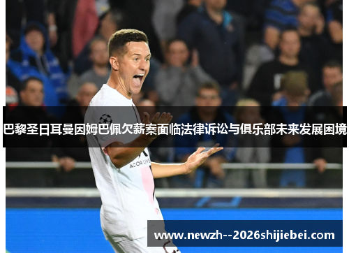 巴黎圣日耳曼因姆巴佩欠薪案面临法律诉讼与俱乐部未来发展困境 巴黎圣日耳曼因姆巴佩欠薪案面临法律诉讼与俱乐部未来发展困境